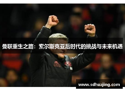 曼联重生之路:索尔斯克亚后时代的挑战与未来机遇 曼联重生之路:索尔斯克亚后时代的挑战与未来机遇