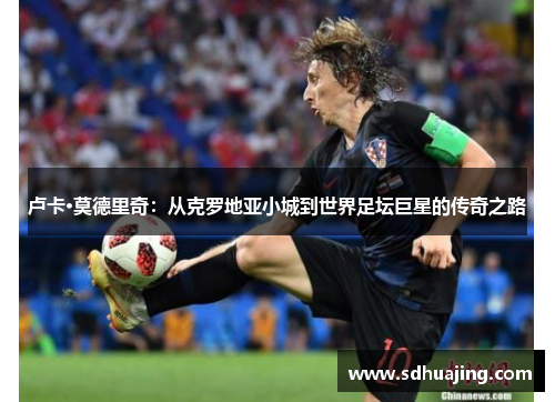 卢卡·莫德里奇:从克罗地亚小城到世界足坛巨星的传奇之路 卢卡·莫德里奇:从克罗地亚小城到世界足坛巨星的传奇之路